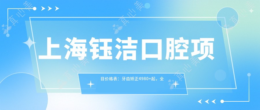 上海钰洁口腔项目价格表:牙齿矫正4980+起,多面实用涵盖矫正洗牙等