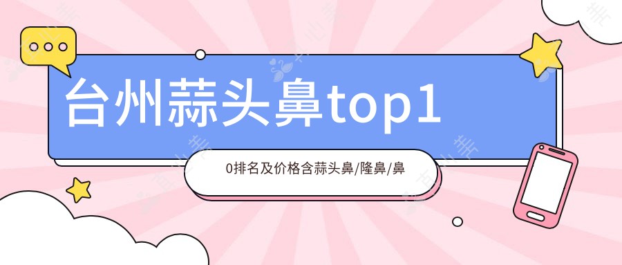 台州蒜头鼻top10排名及价格含蒜头鼻/隆鼻/鼻骨收费收集整理