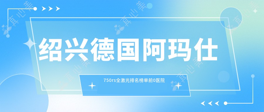 绍兴德国阿玛仕750rs全激光排名榜单前0医院名单+收费价目表介绍!技术强医术精细