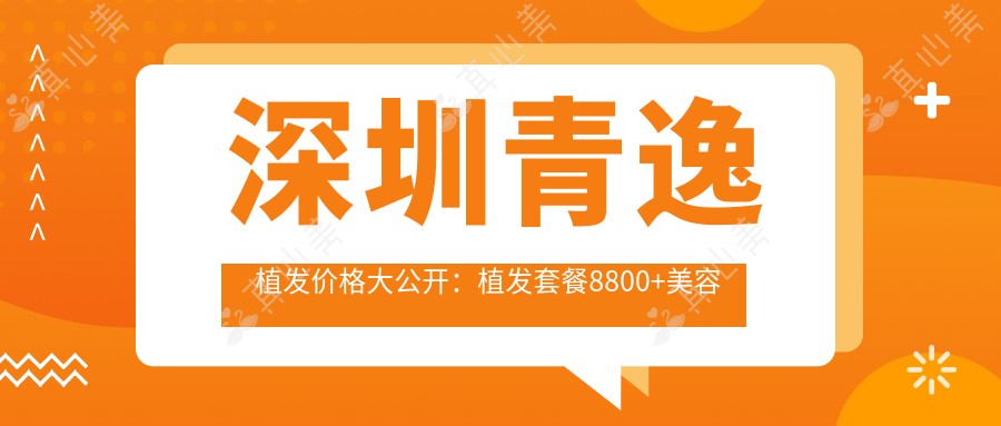 深圳青逸植发价格大公开:植发套餐8800+美容项目5000+性价比高