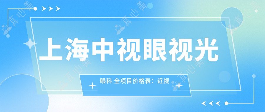 上海中视眼视光眼科 全项目价格表:近视矫正+角膜塑形镜详询,眼科诊疗费用一目了然