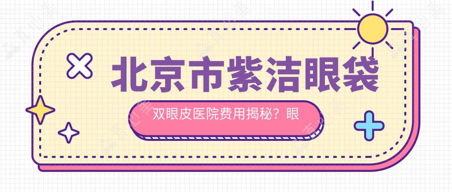 北京市紫洁眼袋双眼皮医院费用揭秘?眼袋去除8K+ 双眼皮整形1.2W+ 眼部综合修复2W+