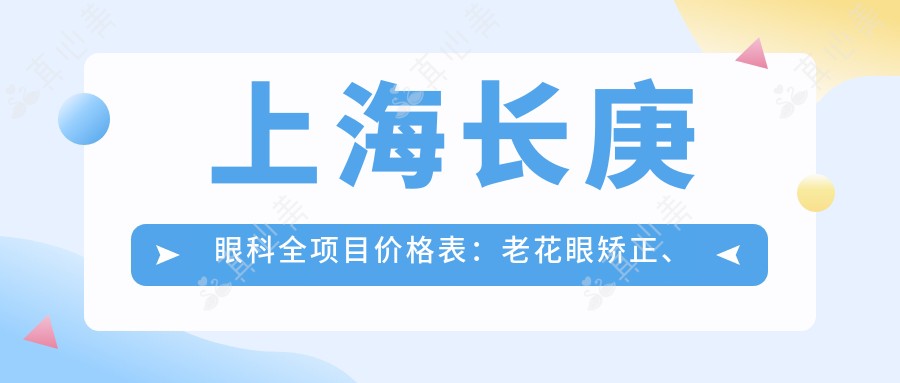 上海长庚眼科全项目价格表:老花眼矫正、白内障手术、全飞秒近视+散光治疗、ICL晶体植入详询