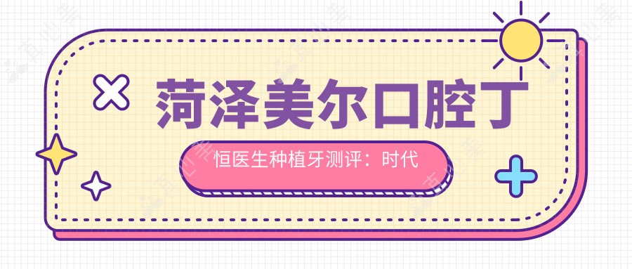 菏泽美尔口腔丁恒医生种植牙测评:时代天使矫正认证,美加超薄贴面技术自然美观
