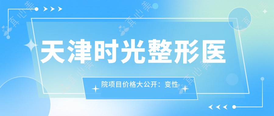 天津时光整形医院项目价格大公开:变性手术|眼部微雕|玻尿酸填充|肋软骨隆鼻|私密整形实惠|鼻尖塑形|耳部矫正|丰唇术|鼻修复方案|自体脂肪填充全脸|综合鼻整形|鼻小柱延长|精致隆鼻|鼻综合套餐价目表