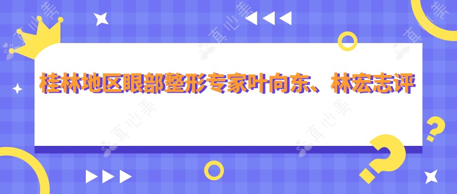 桂林地区眼部整形医生叶向东、林宏志评测,精细眼部手术备受赞誉