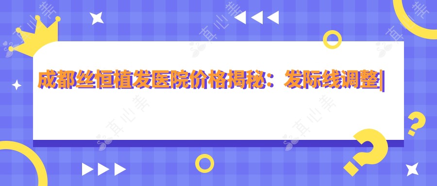 成都丝恒植发医院价格揭秘:发际线调整|植发套餐|轮廓塑造|私密修复|疤痕植发|胸部美化项目费用一览